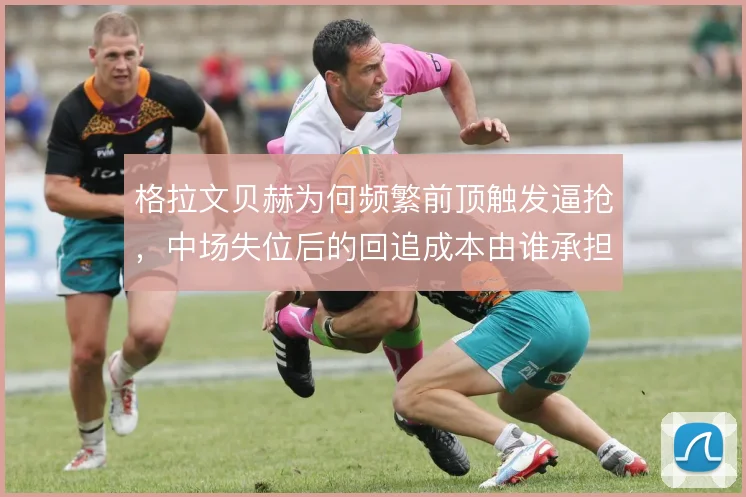 格拉文贝赫为何频繁前顶触发逼抢,中场失位后的回追成本由谁承担