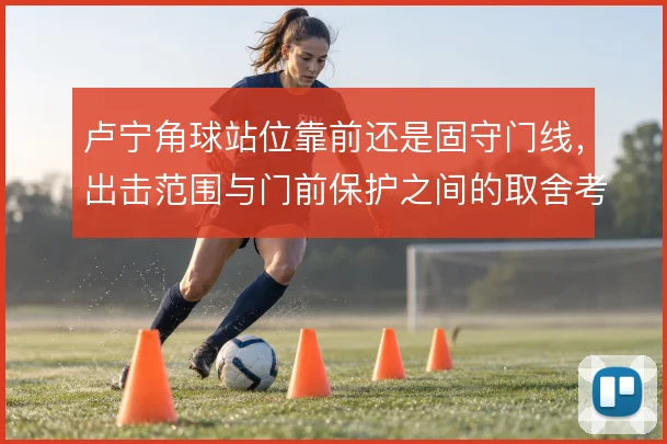 卢宁角球站位靠前还是固守门线,出击范围与门前保护之间的取舍考验判断