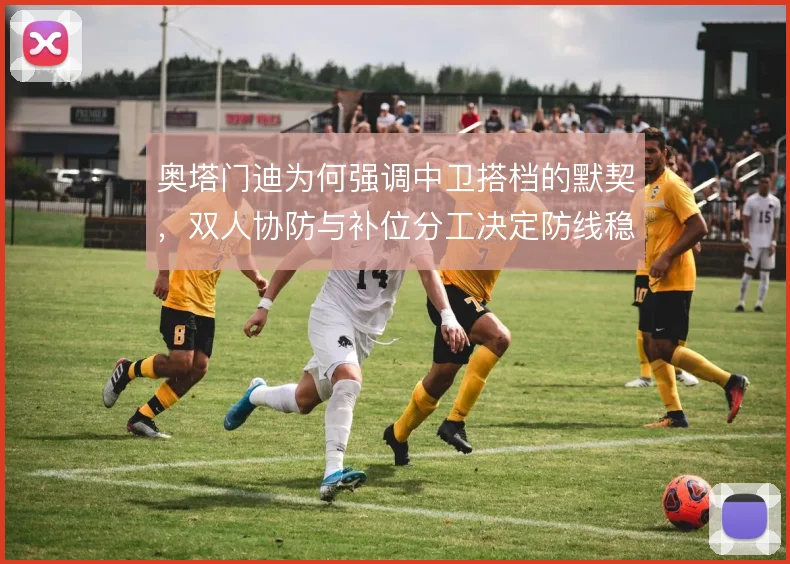 奥塔门迪为何强调中卫搭档的默契,双人协防与补位分工决定防线稳定性
