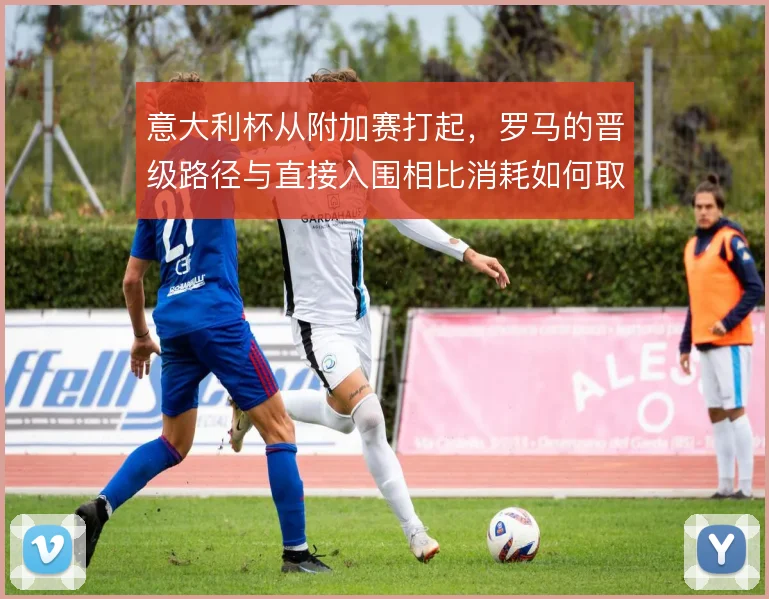 意大利杯从附加赛打起，罗马的晋级路径与直接入围相比消耗如何取舍