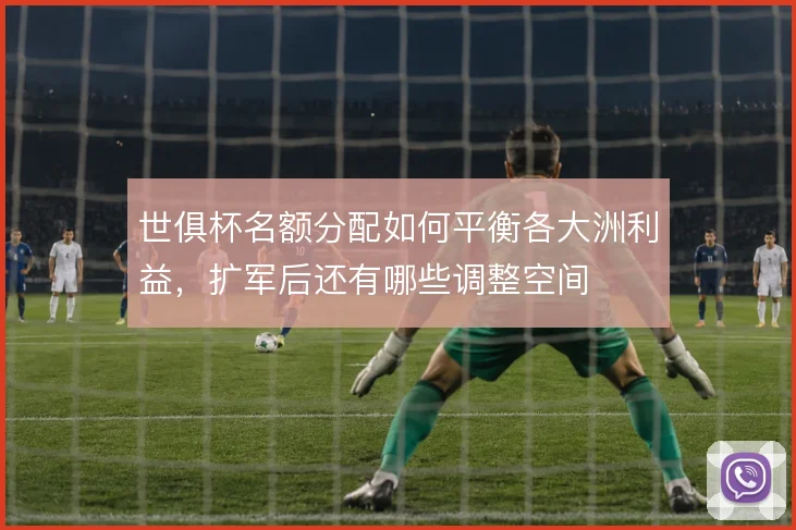 世俱杯名额分配如何平衡各大洲利益，扩军后还有哪些调整空间