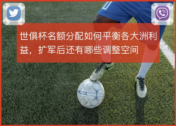 世俱杯名额分配如何平衡各大洲利益，扩军后还有哪些调整空间