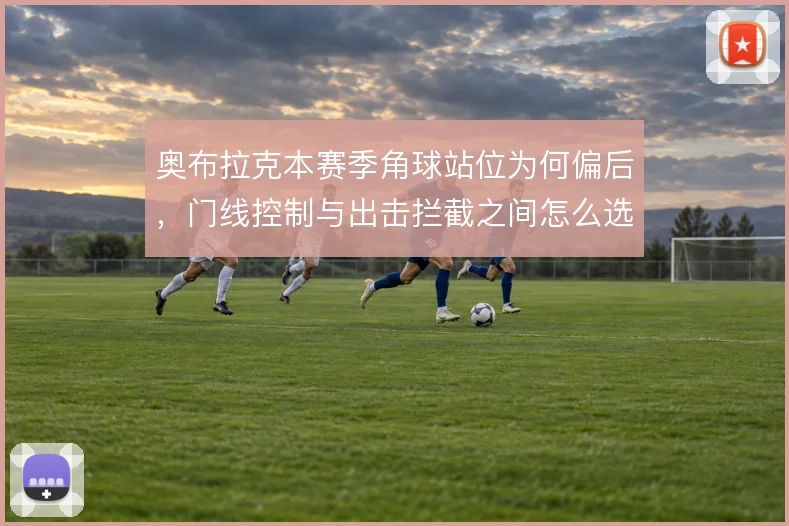 奥布拉克本赛季角球站位为何偏后，门线控制与出击拦截之间怎么选
