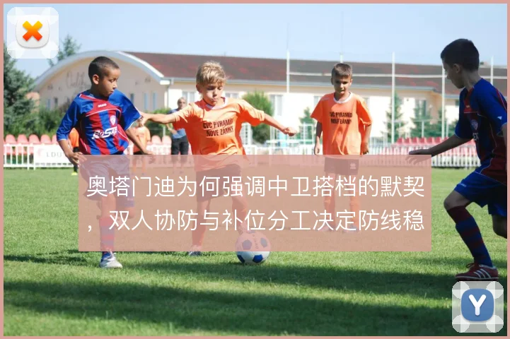 奥塔门迪为何强调中卫搭档的默契,双人协防与补位分工决定防线稳定性