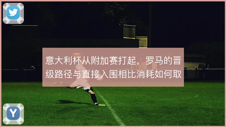 意大利杯从附加赛打起，罗马的晋级路径与直接入围相比消耗如何取舍