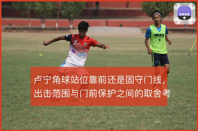 卢宁角球站位靠前还是固守门线,出击范围与门前保护之间的取舍考验判断