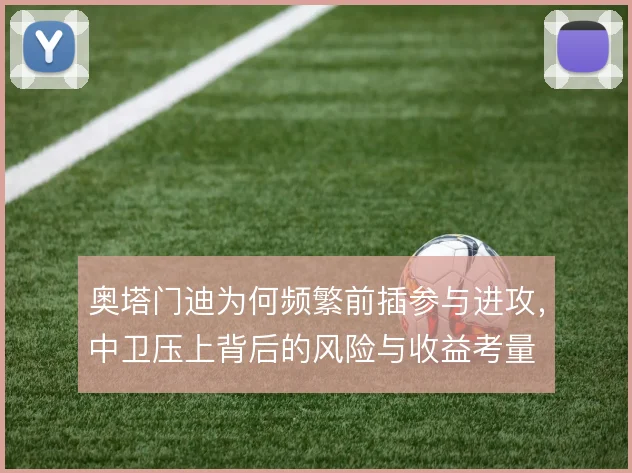奥塔门迪为何频繁前插参与进攻,中卫压上背后的风险与收益考量