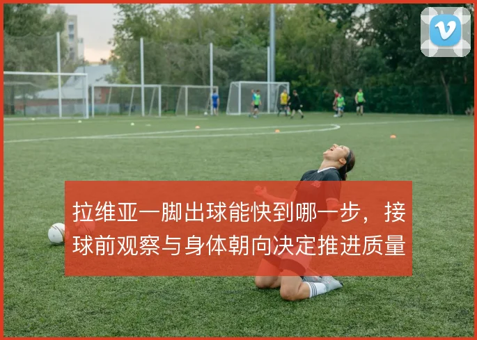 拉维亚一脚出球能快到哪一步,接球前观察与身体朝向决定推进质量