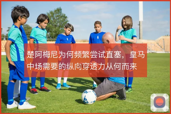 楚阿梅尼为何频繁尝试直塞，皇马中场需要的纵向穿透力从何而来