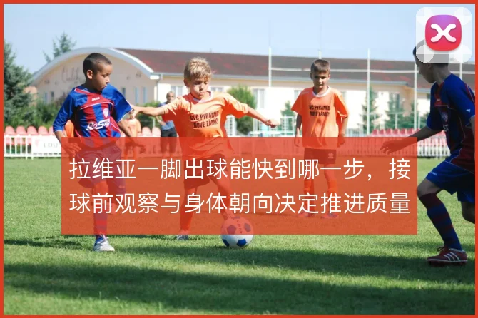 拉维亚一脚出球能快到哪一步,接球前观察与身体朝向决定推进质量