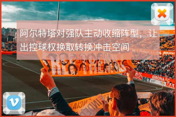 阿尔特塔对强队主动收缩阵型,让出控球权换取转换冲击空间
